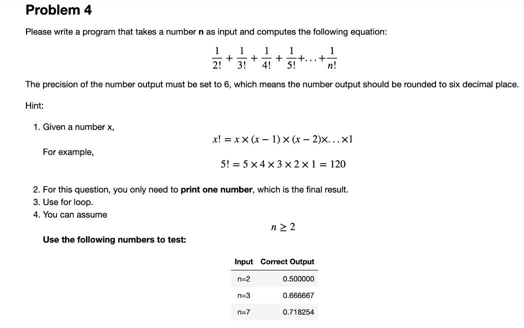 Problem 4
Please write a program that takes a number n as input and computes the following equation:
1 1 1 1
+ + + +...+
2! 3! 4! 5!
1
n!
The precision of the number output must be set to 6, which means the number output should be rounded to six decimal place.
Hint:
1. Given a number x,
For example,
x!= xx (x - 1) × (x − 2)×...xl
Use the following numbers to test:
5! = 5 x 4 x 3 x 2x1 = 120
2. For this question, you only need to print one number, which is the final result.
3. Use for loop.
4. You can assume
Input Correct Output
n=2
0.500000
n=3
n≥ 2
n=7
0.666667
0.718254