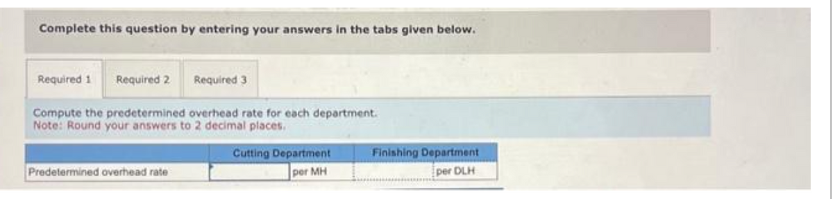 Complete this question by entering your answers in the tabs given below.
Required 1 Required 2
Required 3
Compute the predetermined overhead rate for each department.
Note: Round your answers to 2 decimal places.
Predetermined overhead rate
Cutting Department
per MH
Finishing Department
per DLH