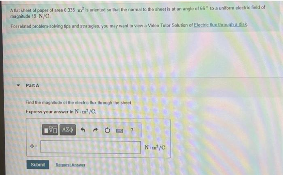 A flat sheet of paper of area 0.335 m² is oriented so that the normal to the sheet is at an angle of 56° to a uniform electric field of
magnitude 19 N/C
For related problem-solving tips and strategies, you may want to view a Video Tutor Solution of Electric flux through a disk
T
Part A
Find the magnitude of the electric flux through the sheet.
Express your answer in N-m²/C.
IVE ΑΣΦΑ
b=
Submit
Request Answer
CE ?
N.m²/C