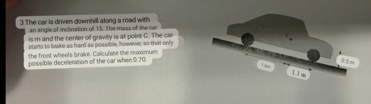 3 The car is driven downhill along a road with
an angle of inclination of 15. The mass of the car
is m and the center of gravity is at point C. The car
starts to brake as hard as possible, however, so that only
the front wheels brake. Calculate the maximum
possible deceleration of the car when 0.70.
1.6m
1.1 m
0.5m