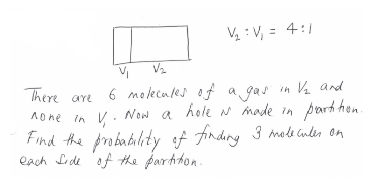 V₁₂: V₁ = 4:1
V₁
V₂
There are
6 molecules of a gas in V₂ and
none in V₁. Now a hole i made in partition.
Find the probability of finding 3 molecules on
each side of the partition.