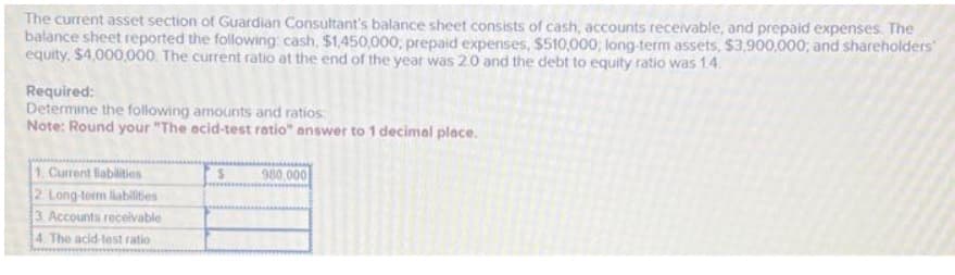 The current asset section of Guardian Consultant's balance sheet consists of cash, accounts receivable, and prepaid expenses. The
balance sheet reported the following: cash, $1,450,000, prepaid expenses, $510,000; long-term assets, $3,900,000; and shareholders
equity, $4,000,000. The current ratio at the end of the year was 2.0 and the debt to equity ratio was 1.4.
Required:
Determine the following amounts and ratios
Note: Round your "The acid-test ratio" answer to 1 decimal place.
1. Current liabilities
2. Long-term liabilities
3. Accounts receivable
4. The acid-test ratio
S
980,000