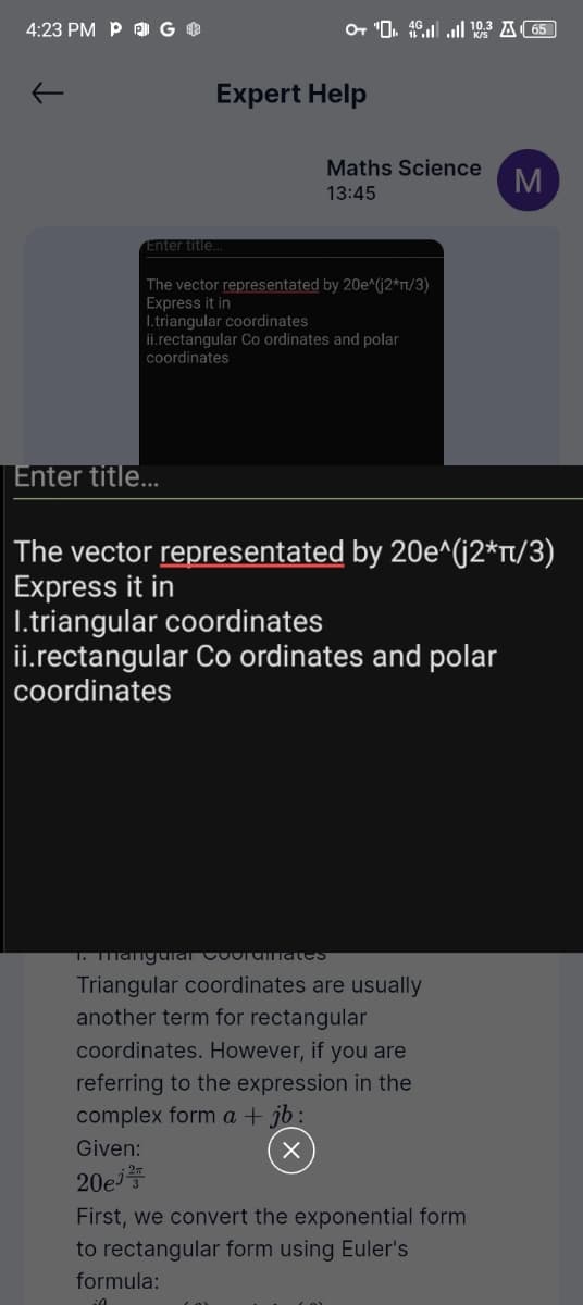 4:23 PM P G
Expert Help
10.3 65
Maths Science
13:45
M
Enter title...
The vector representated by 20e^(j2*π/3)
Express it in
I.triangular coordinates
ii.rectangular Co ordinates and polar
coordinates
Enter title...
The vector representated by 20e^(j2*π/3)
Express it in
I.triangular coordinates
ii.rectangular Co ordinates and polar
coordinates
1. Mangual Coorumlates
Triangular coordinates are usually
another term for rectangular
coordinates. However, if you are
referring to the expression in the
complex form a + jb :
Given:
20ej
First, we convert the exponential form
to rectangular form using Euler's
formula: