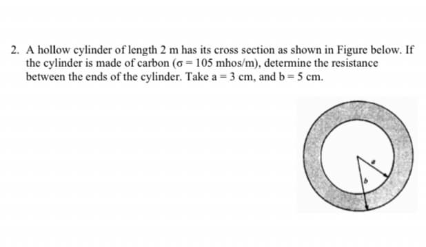 2. A hollow cylinder of length 2 m has its cross section as shown in Figure below. If
the cylinder is made of carbon (o = 105 mhos/m), determine the resistance
between the ends of the cylinder. Take a = 3 cm, and b = 5 cm.
