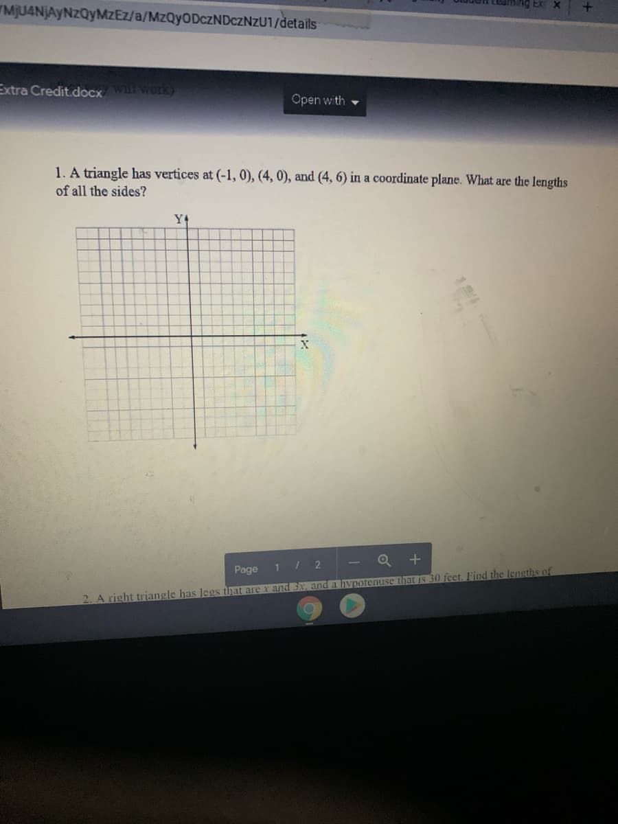 ming Ex x
"MJU4NJAYNZQYMZEZ/a/MZQYODCZNDCZNZU1/details
Extra Credit.docxWiworK)
Open with
1. A triangle has vertices at (-1,0), (4, 0), and (4, 6) in a coordinate plane. What are the lengths
of all the sides?
Y4
Q +
Page
I 2
2. A right triangle has Jegs that are x and 3x. and a hVpotenuse that is 30 feet. Find the lengths of
