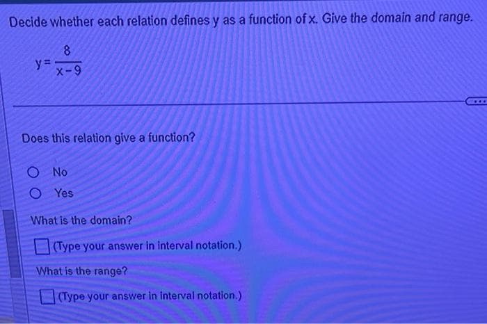 Decide whether each relation defines y as a function of x. Give the domain and range.
8
X-9
y=
Does this relation give a function?
O No
O Yes
What is the domain?
(Type your answer in interval notation.)
What is the range?
(Type your answer in interval notation.)
***