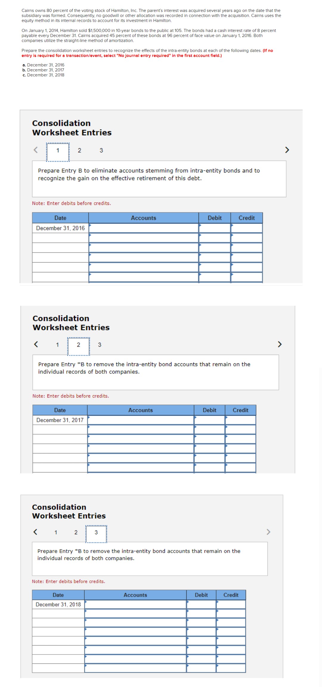 Cairns owns 80 percent of the voting stock of Hamilton, Inc. The parent's interest was acquired several years ago on the date that the
subsidiary was formed. Consequently, no goodwill or other allocation was recorded in connection with the acquisition. Cairns uses the
equity method in its internal records to account for its investment in Hamilton.
On January 1, 2014, Hamilton sold $1,500,000 in 10-year bonds to the public at 105. The bonds had a cash interest rate of 8 percent
payable every December 31. Cairns acquired 45 percent of these bonds at 96 percent of face value on January 1, 2016. Both
companies utilize the straight-line method of amortization.
Prepare the consolidation worksheet entries to recognize the effects of the intra-entity bonds at each of the following dates. (If no
entry is required for a transaction/event, select "No journal entry required" in the first account field.)
a. December 31, 2016
b. December 31, 2017
c. December 31, 2018
Consolidation
Worksheet Entries
1
2
Prepare Entry B to eliminate accounts stemming from intra-entity bonds and to
recognize the gain on the effective retirement of this debt.
Note: Enter debits before credits.
Date
December 31, 2016
<
Consolidation
Worksheet Entries
1
3
2
Date
December 31, 2017
3
Note: Enter debits before credits.
Prepare Entry *B to remove the intra-entity bond accounts that remain on the
individual records of both companies.
Consolidation
Worksheet Entries
< 1 2 3
Date
December 31, 2018
Accounts
Note: Enter debits before credits.
Accounts
Debit
Accounts
Debit
Prepare Entry *B to remove the intra-entity bond accounts that remain on the
individual records of both companies.
Credit
Debit
Credit
Credit