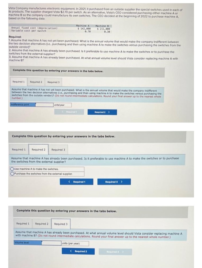 Vista Company manufactures electronic equipment. In 2021, it purchased from an outside supplier the special switches used in each of
its products. The supplier charged Vista $2.70 per switch. As an alternative, Vista's CEO considered purchasing either machine A or
machine B so the company could manufacture its own switches. The CEO decided at the beginning of 2022 to purchase machine A,
based on the following data:
Annual fixed cost (depreciation)
Variable cost per switch
Machine A
$ 142,000
0.70
Required:
1. Assume that machine A has not yet been purchased. What is the annual volume that would make the company indifferent between
the two decision alternatives (.e., purchasing and then using machine A to make the switches versus purchasing the switches from the
outside vendor)?
2. Assume that machine A has already been purchased. Is it preferable to use machine A to make the switches or to purchase the
switches from the external supplier?
3. Assume that machine A has already been purchased. At what annual volume level should Vista consider replacing machine A with
machine B?
Complete this question by entering your answers in the tabs below.
units/year
Required 1 Required 2 Required 3
Assume that machine A has not yet been purchased. What is the annual volume that would make the company indifferent
between the two decision alternatives (i.e., purchasing and then using machine A to make the switches versus purchasing the
switches from the outside vendor)? (Do not round intermediate calculations. Round your final answer up to the nearest whole
number.)
Indifference point
Required 1
Machine B
$ 211,000
0.30
OUse machine A to make the switches.
OPurchase the switches from the external supplier.
Complete this question by entering your answers in the tabs below.
Required 1
Required 2 Required 3
Assume that machine A has already been purchased. Is it preferable to use machine A to make the switches or to purchase
the switches from the external supplier?
< Required 1
Required 2 >
< Required 2
Required 3 >
Complete this question by entering your answers in the tabs below.
Required 1
Required 2
Required 3
Assume that machine A has already been purchased. At what annual volume level should Vista consider replacing machine A
with machine B? (Do not round intermediate calculations. Round your final answer up to the nearest whole number.)
Volume level
units (per year)
Required 3 >