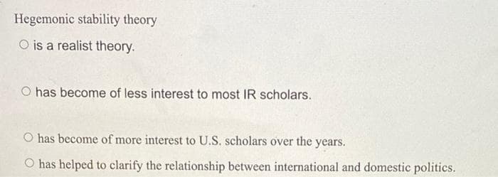 Hegemonic stability theory
O is a realist theory.
O has become of less interest to most IR scholars.
O has become of more interest to U.S. scholars over the years.
O has helped to clarify the relationship between international and domestic politics.