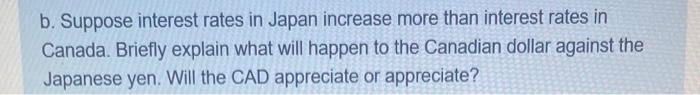 b. Suppose interest rates in Japan increase more than interest rates in
Canada. Briefly explain what will happen to the Canadian dollar against the
Japanese yen. Will the CAD appreciate or appreciate?