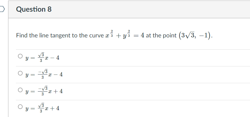 **Question 8**

Find the line tangent to the curve \(\frac{x^{2}}{3} + \frac{y^{2}}{3} = 4\) at the point \(\left(3\sqrt{3}, -1\right)\).

**Options:**

- \( \bigcirc \; y = \frac{\sqrt{3}}{3}x - 4 \)
- \( \bigcirc \; y = -\frac{\sqrt{3}}{3}x - 4 \)
- \( \bigcirc \; y = -\frac{\sqrt{3}}{3}x + 4 \)
- \( \bigcirc \; y = \frac{\sqrt{3}}{3}x + 4 \)

In this problem, you are asked to determine which of the given equations represents the line that is tangent to a given curve at a specified point. The curve is given by the equation \(\frac{x^{2}}{3} + \frac{y^{2}}{3} = 4\), and you are to find the tangent line at the point \(\left(3\sqrt{3}, -1\right)\).