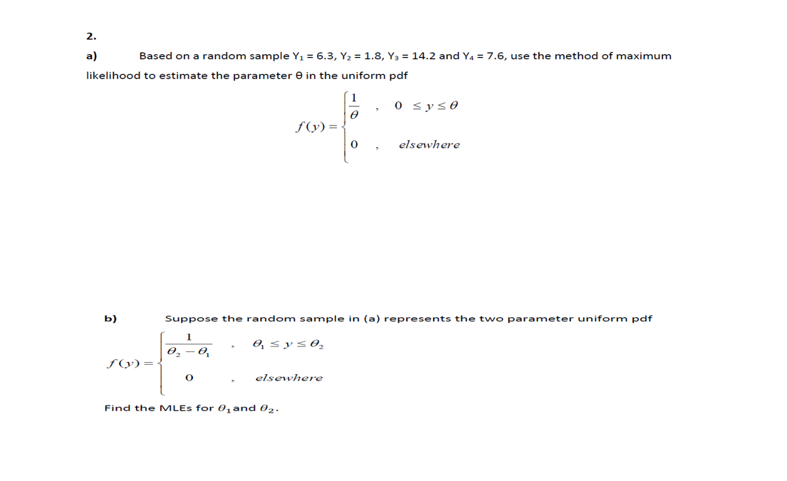 2.
a)
Based on a random sample Y, = 6.3, Y, = 1.8, Y3 = 14.2 and Y4 = 7.6, use the method of maximum
likelihood to estimate the parameter e in the uniform pdf
0 <y<0
f (y) =
elsewhere
b)
Suppose the random sample in (a) represents the two parameter uniform pdf
0, < ys0,
ƒ(y)=
elsewhere
Find the MLES for 0, and 02.
