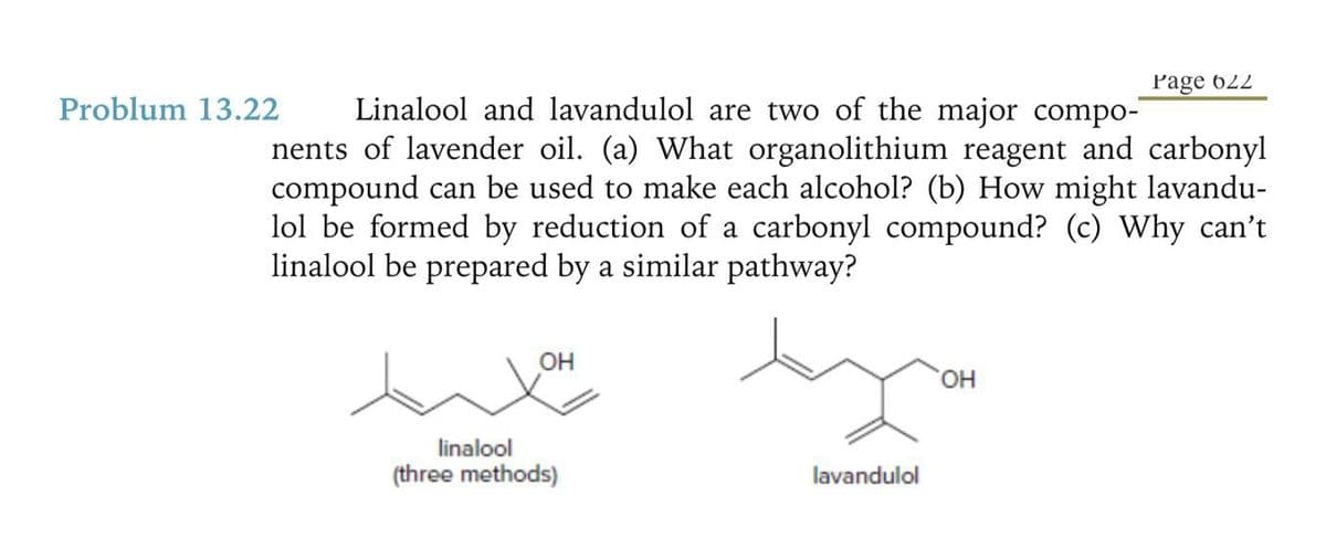 Problum 13.22
Linalool and lavandulol are two of the major compo-
nents of lavender oil. (a) What organolithium reagent and carbonyl
compound can be used to make each alcohol? (b) How might lavandu-
lol be formed by reduction of a carbonyl compound? (c) Why can't
linalool be prepared by a similar pathway?
OH
linalool
(three methods)
Page 622
OH
yo
lavandulol