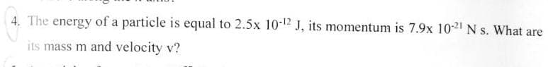 4. The energy of a particle is equal to 2.5x 10-12 J, its momentum is 7.9x 10-21 N s. What are
its mass m and velocity v?
