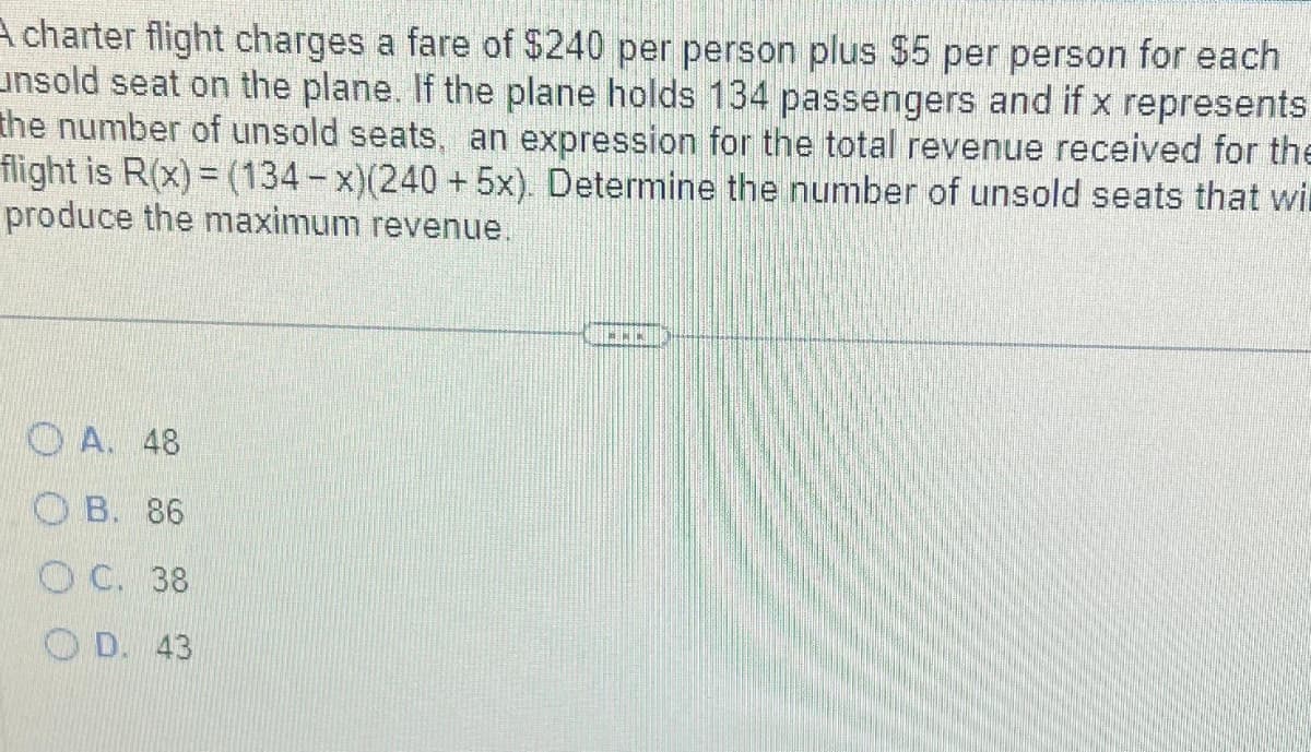 A charter flight charges a fare of $240 per person plus $5 per person for each
unsold seat on the plane. If the plane holds 134 passengers and if x represents
the number of unsold seats, an expression for the total revenue received for the
flight is R(x) = (134-x)(240 + 5x). Determine the number of unsold seats that wil
produce the maximum revenue.
A. 48
OB. 86
OC. 38
OD. 43
*NK