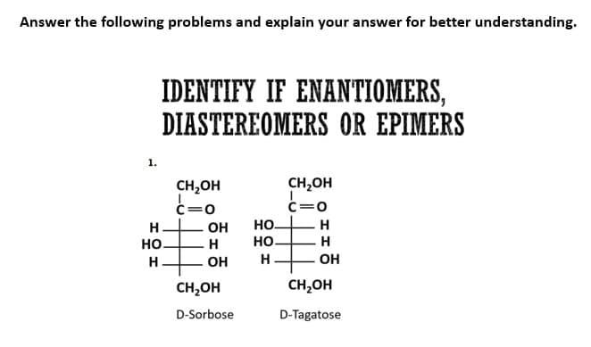 Answer the following problems and explain your answer for better understanding.
1.
IDENTIFY IF ENANTIOMERS,
DIASTEREOMERS OR EPIMERS
CH₂OH
C=O
#
H
CH₂OH
D-Sorbose
H
НО.
H
OH
OH
НО.
生
НО.
CH₂OH
C=O
H
H
H
OH
CH₂OH
D-Tagatose