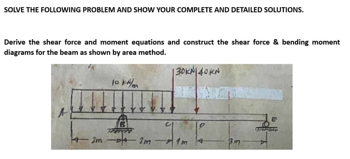 SOLVE THE FOLLOWING PROBLEM AND SHOW YOUR COMPLETE AND DETAILED SOLUTIONS.
Derive the shear force and moment equations and construct the shear force & bending moment
diagrams for the beam as shown by area method.
A
10 kN/m
2m 42m
130KN|40KN
3m
&
Testety