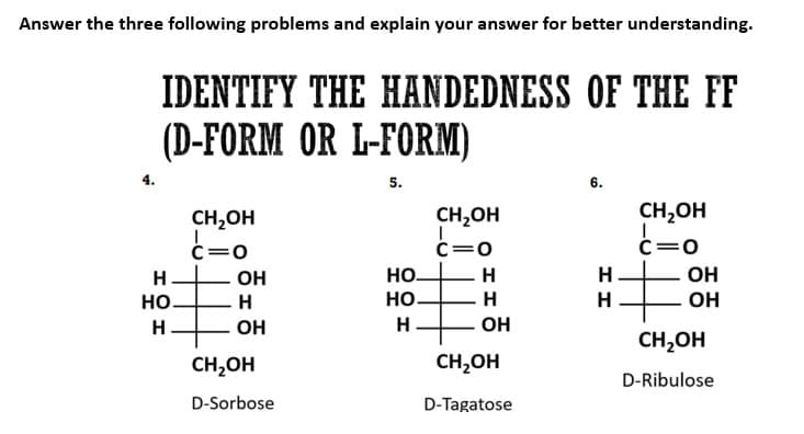 Answer the three following problems and explain your answer for better understanding.
IDENTIFY THE HANDEDNESS OF THE FF
(D-FORM OR L-FORM)
5.
Н
НО
Н
CH₂OH
c=0
E
ОН
Н
ОН
CH₂OH
D-Sorbose
CH₂OH
c=0
НО-
НО-
Н
+
Н
H
ОН
CH₂OH
D-Tagatose
6.
Н
Н
CH₂OH
c=0
+
ОН
ОН
CH2OH
D-Ribulose