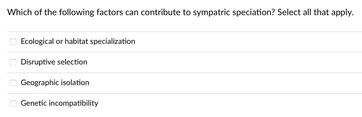 Which of the following factors can contribute to sympatric speciation? Select all that apply.
0000
Ecological or habitat specialization
Disruptive selection
Geographic isolation
Genetic incompatibility