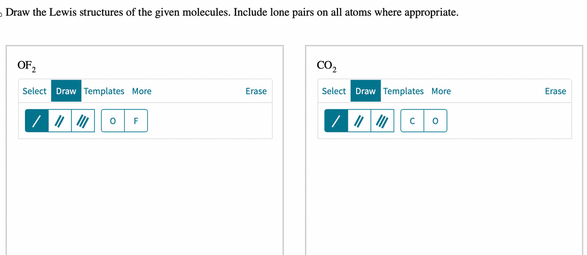 Draw the Lewis structures of the given molecules. Include lone pairs on all atoms where appropriate.
OF 2
Select Draw Templates More
O
F
Erase
CO2
Select Draw Templates More
C
Erase