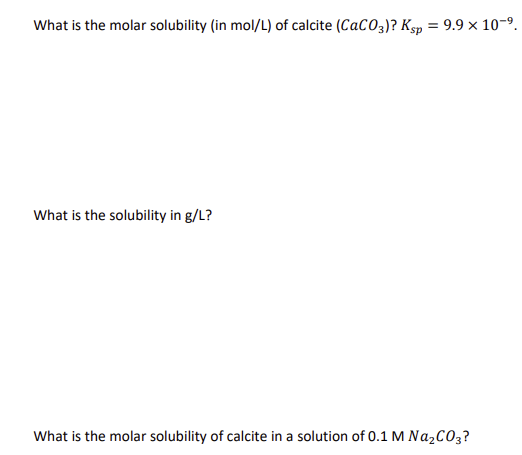 What is the molar solubility (in mol/L) of calcite (CaCO3)? Ksp = 9.9 × 10-⁹.
What is the solubility in g/L?
What is the molar solubility of calcite in a solution of 0.1 M Na₂CO3?