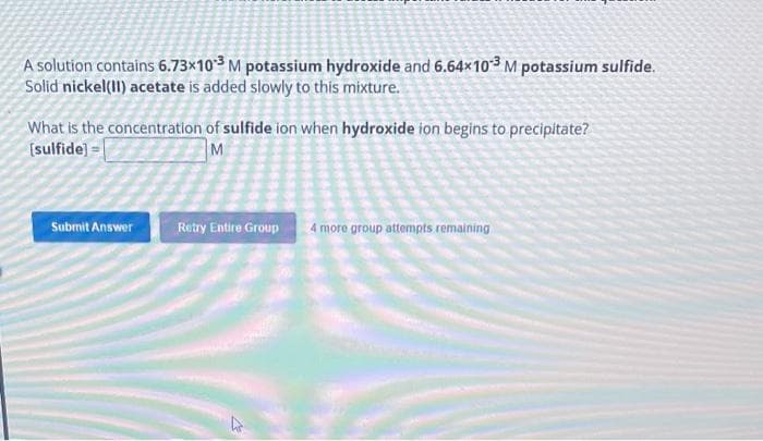 A solution contains 6.73x103 M potassium hydroxide and 6.64x103 M potassium sulfide.
Solid nickel(II) acetate is added slowly to this mixture.
What is the concentration of sulfide ion when hydroxide ion begins to precipitate?
[sulfide] =
M
Submit Answer
Retry Entire Group 4 more group attempts remaining
&