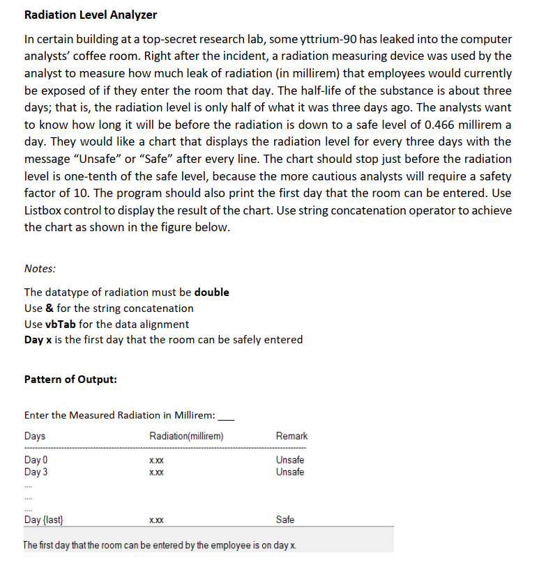 Radiation Level Analyzer
In certain building at a top-secret research lab, some yttrium-90 has leaked into the computer
analysts' coffee room. Right after the incident, a radiation measuring device was used by the
analyst to measure how much leak of radiation (in millirem) that employees would currently
be exposed of if they enter the room that day. The half-life of the substance is about three
days; that is, the radiation level is only half of what it was three days ago. The analysts want
to know how long it will be before the radiation is down to a safe level of 0.466 millirem a
day. They would like a chart that displays the radiation level for every three days with the
message "Unsafe" or "Safe" after every line. The chart should stop just before the radiation
level is one-tenth of the safe level, because the more cautious analysts will require a safety
factor of 10. The program should also print the first day that the room can be entered. Use
Listbox control to display the result of the chart. Use string concatenation operator to achieve
the chart as shown in the figure below.
Notes:
The datatype of radiation must be double
Use & for the string concatenation
Use vbTab for the data alignment
Day x is the first day that the room can be safely entered
Pattern of Output:
Enter the Measured Radiation in Millirem:
Days
Radiation(millirem)
Remark
Day 0
Day 3
X.XX
Unsafe
X.XX
Unsafe
Day {last}
X.X
Safe
The first day that the room can be entered by the employee is on day x.
