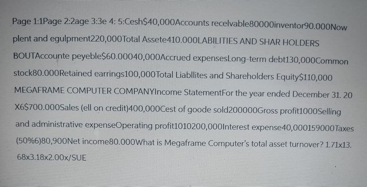 Page 1:1Page 2:2age 3:3e 4:5:Cesh$40,000Accounts recelvable80000inventor90.000Now
plent and egulpment220,000 Total Assete 410.000LABILITIES AND SHAR HOLDERS
BOUTACcounte peyeble$60.00040,000Accrued expensesLong-term debt130,000Common
stock80.000 Retained earrings100,000 Total Liabllites and Shareholders Equity $110,000
MEGAFRAME COMPUTER COMPANYIncome StatementFor the year ended December 31. 20
X6$700.000Sales (ell on credit)400,000Cest of goode sold200000Gross profit1000Selling
and administrative expenseOperating profit1010200,000 Interest expense40,000159000 Taxes
(50%6)80,900Net income80.000What is Megaframe Computer's total asset turnover? 1.71x13.
68x3.18x2.00x/SUE