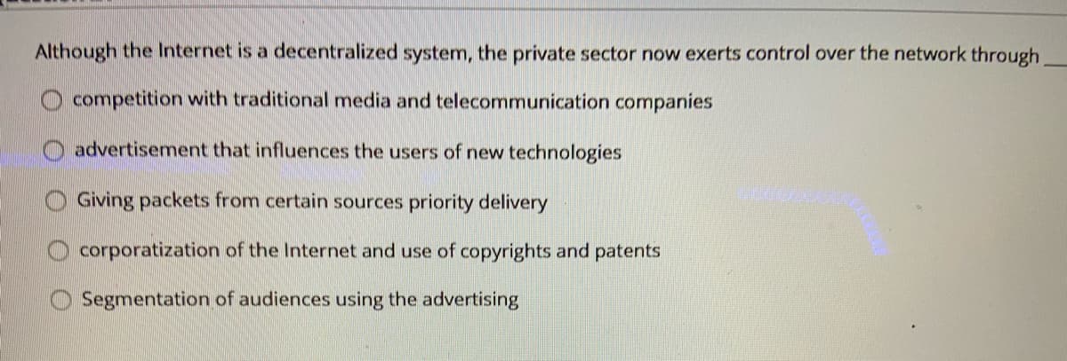 Although the Internet is a decentralized system, the private sector now exerts control over the network through
competition with traditional media and telecommunication companies
advertisement that influences the users of new technologies
Giving packets from certain sources priority delivery
corporatization of the Internet and use of copyrights and patents
Segmentation of audiences using the advertising
