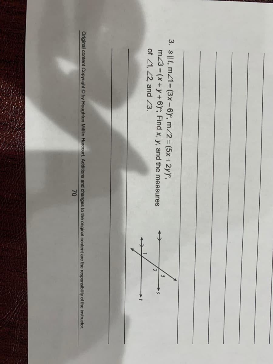 3. s||t, mZ1= (3x - 6)°, mZ2=(5x +2y)°,
m23 = (x+ y +6)°; Find x, y, and the measures
of 21, 2, and 23.
Original content Copyright © by Houghton Mifflin Harcourt. Additions and changes to the original content are the responsibility of the instructor.
70
