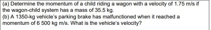 (a) Determine the momentum of a child riding a wagon with a velocity of 1.75 m/s if
the wagon-child system has a mass of 35.5 kg.
(b) A 1350-kg vehicle's parking brake has malfunctioned when it reached a
momentum of 6 500 kg m/s. What is the vehicle's velocity?
