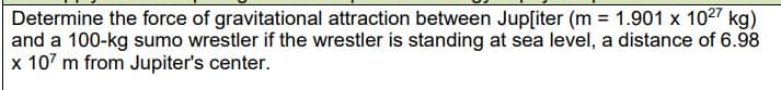 Determine the force of gravitational attraction between Jup[iter (m = 1.901 x 1027 kg)
and a 100-kg sumo wrestler if the wrestler is standing at sea level, a distance of 6.98
x 107 m from Jupiter's center.
%3D
