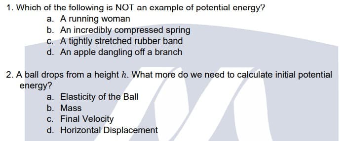 1. Which of the following is NOT an example of potential energy?
a. A running woman
b. An incredibly compressed spring
C. A tightly stretched rubber band
d. An apple dangling off a branch
2. A ball drops from a height h. What more do we need to calculate initial potential
energy?
a. Elasticity of the Ball
b. Mass
c. Final Velocity
d. Horizontal Displacement
