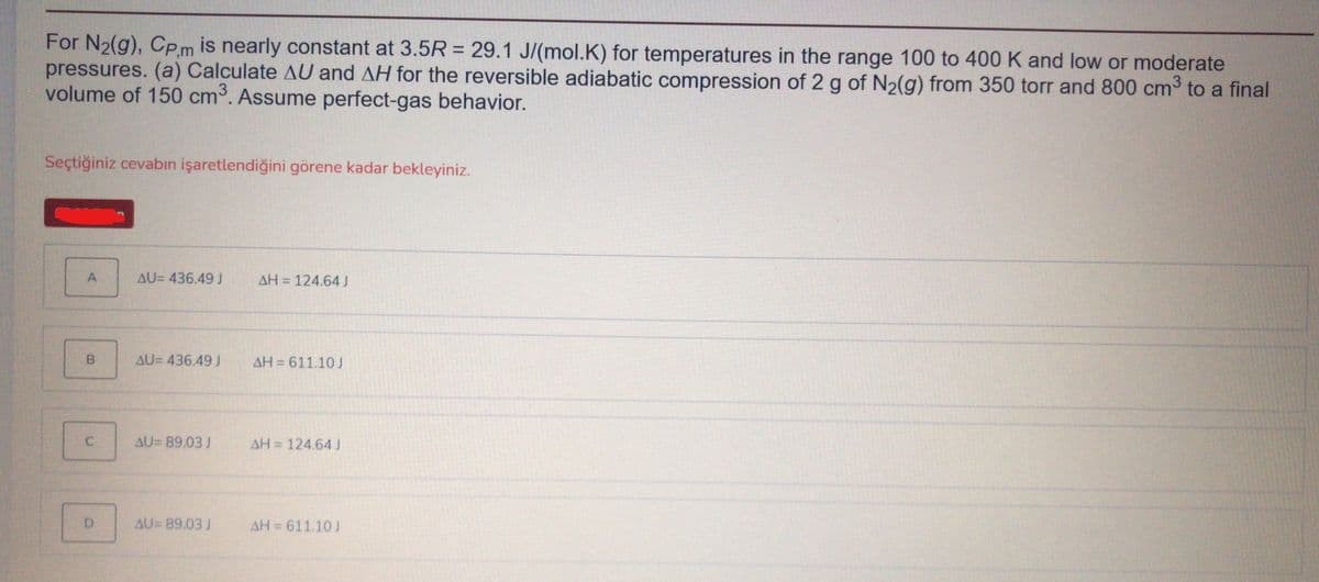 For N2(g), Cpm is nearly constant at 3.5R = 29.1 J/(mol.K) for temperatures in the range 100 to 400 K and low or moderate
pressures. (a) Calculate AU and AH for the reversible adiabatic compression of 2 g of N2(g) from 350 torr and 800 cm to a final
volume of 150 cm. Assume perfect-gas behavior.
Seçtiğiniz cevabın işaretlendiğini görene kadar bekleyiniz.
A
AU= 436.49 J
AH = 124.64
AU= 436.49 J
AH = 611.10 J
AU= 89.03 J
AH = 124.64J
AU= 89.03 J
AH 611.10 J
