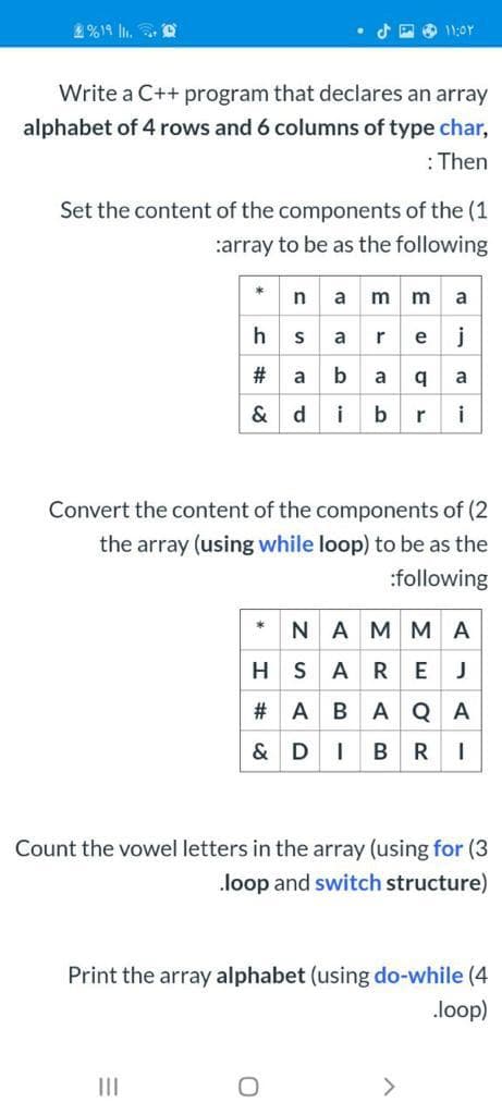 2%19 l. O
d P O 11:0Y
Write a C++ program that declares an array
alphabet of 4 rows and 6 columns of type char,
:Then
Set the content of the components of the (1
:array to be as the following
namma
hsarej
# a baq a
& dibri
Convert the content of the components of (2
the array (using while loop) to be as the
:following
*
•NAMMA
H S A
REJ
# A BAQA
& DIBR
Count the vowel letters in the array (using for (3
loop and switch structure)
Print the array alphabet (using do-while (4
loop)
II
>
