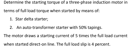 Determine the starting torque of a three-phase induction motor in
terms of full load torque when started by means of:
1. Star delta starter;
2. An auto-transformer starter with 50% tapings.
The motor draws a starting current of 5 times the full load current
when started direct-on line. The full load slip is 4 percent.
