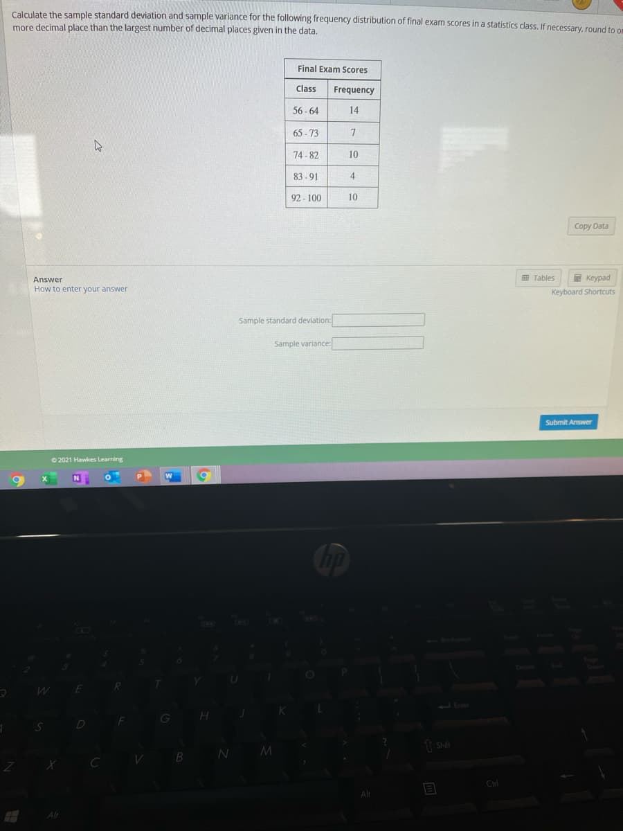 Calgulate the sample standard deviation and sample variance for the following frequency distribution of final exam scores in a statistics class. If necessary, round to or
more decimal place than the largest number of decimal places given in the data.
Final Exam Scores
Class
Frequency
56 - 64
14
65 - 73
74 - 82
10
83 - 91
4
92 - 100
10
Copy Data
Answer
Tables
E Keypad
How to enter your answer
Keyboard Shortcuts
Sample standa
I deviation:
Sample variance:
Submit Answer
O 2021 Hawkes Learning
2Enter
G
Ctrl
Alt
