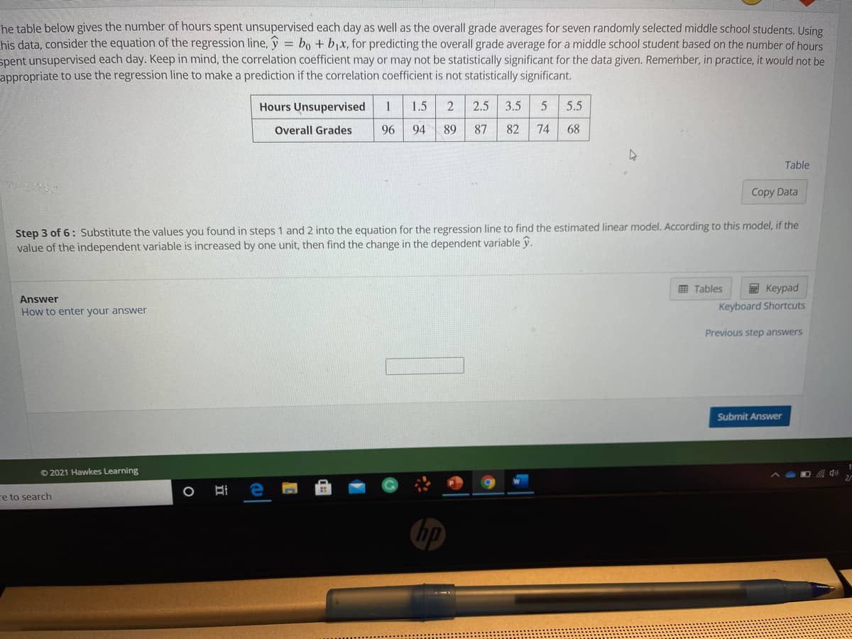 he table below gives the number of hours spent unsupervised each day as well as the overall grade averages for seven randomly selected middle school students. Using
his data, consider the equation of the regression line, y = bo + bjx, for predicting the overall grade average for a middle school student based on the number of hours
spent unsupervised each day. Keep in mind, the correlation coefficient may or may not be statistically significant for the data given. Remember, in practice, it would not be
appropriate to use the regression line to make a prediction if the correlation coefficient is not statistically significant.
Hours Unsupervised
1
1.5
2.5
3.5
5.5
Overall Grades
96
94
89
87
82
74
68
Table
Copy Data
Step 3 of 6: Substitute the values you found in steps 1 and 2 into the equation for the regression line to find the estimated linear model. According to this model, if the
value of the independent variable is increased by one unit, then find the change in the dependent variable y.
田 Tables
E Keypad
Answer
How to enter your answer
Keyboard Shortcuts
Previous step answers
Submit Answer
© 2021 Hawkes Learning
re to search
hp
