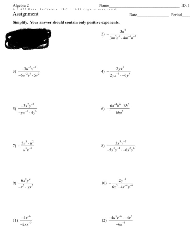 Algebra 2
Name
© 2022 Kuta Software LLC. All rights reserved.
Assignment
Simplify. Your answer should contain only positive exponents.
3n
2)
3m³n® . 4m*n
-3u³v-1
-6u²y6.5v²
2yx²
2yx³.-6y4
-3x²y-3
-yx-³.4y5
6a *b.6b³
6ba³
5u³. u²
3x³y-5
-5x³y+-6x²y6
6x³y²
-x²-yx²
2y2
6x³-4x+y6
4x6
-2xx-3
3)
5)
7) -
9)
11)
4)
10)
12)
4u³v
-5
-6u
Date
ID: 1
Period