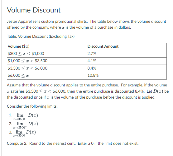 Volume Discount
Jester Apparel sells custom promotional shirts. The table below shows the volume discount
offered by the company, where is the volume of a purchase in dollars.
Table: Volume Discount (Excluding Tax)
Volume ($x)
$300<x< $1,000
$1,000<x< $3,500
$3,500<x< $6,000
$6,000≤x
Discount Amount
2.7%
4.1%
8.4%
10.8%
Assume that the volume discount applies to the entire purchase. For example, if the volume
* satisfies $3,500<x< $6,000, then the entire purchase is discounted 8.4 %. Let D(x) be
the discounted price if x is the volume of the purchase before the discount is applied.
Consider the following limits.
1. lim D(2)
2-35007
2. lim D(x)
z-3500+
3. lim D(x)
x-3500
Compute 2. Round to the nearest cent. Enter a O if the limit does not exist.