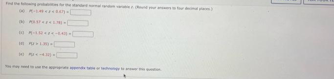 Find the following probabilities for the standard normal random variable z. (Round your answers to four decimal places)
(a) P(-1.49<2<0.67)-
(b) P(0.57 << 1.78) -
(c) P-1.52 <2<-0.43)
(a) P(Z > 1.35)-
(e)
(z<-4.32) =
You may need to use the appropriate appendix table or technology to answer this question.