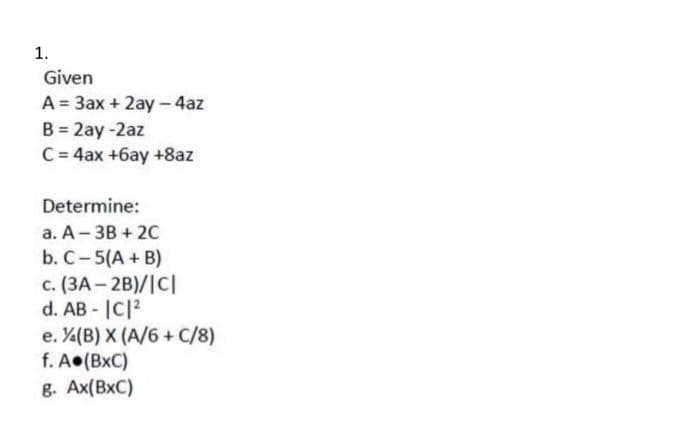 1.
Given
A = 3ax + 2ay -4az
B = 2ay-2az
C = 4ax +6ay +8az
Determine:
a. A 3B + 2C
b. C-5(A + B)
c. (3A-2B)/|C|
d. AB -|C|2
e. (B) X (A/6+ C/8)
f. A.(BXC)
8. Ax(BXC)