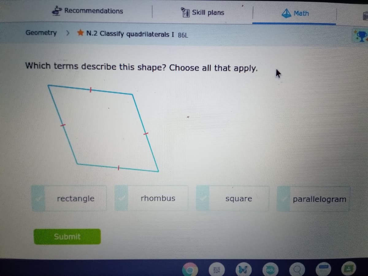 Recommendations
Skill plans
Math
Geometry
> * N.2 Classify quadrilaterals I 86L
Which terms describe this shape? Choose all that apply.
rectangle
rhombus
square
parallelogram
Submit
