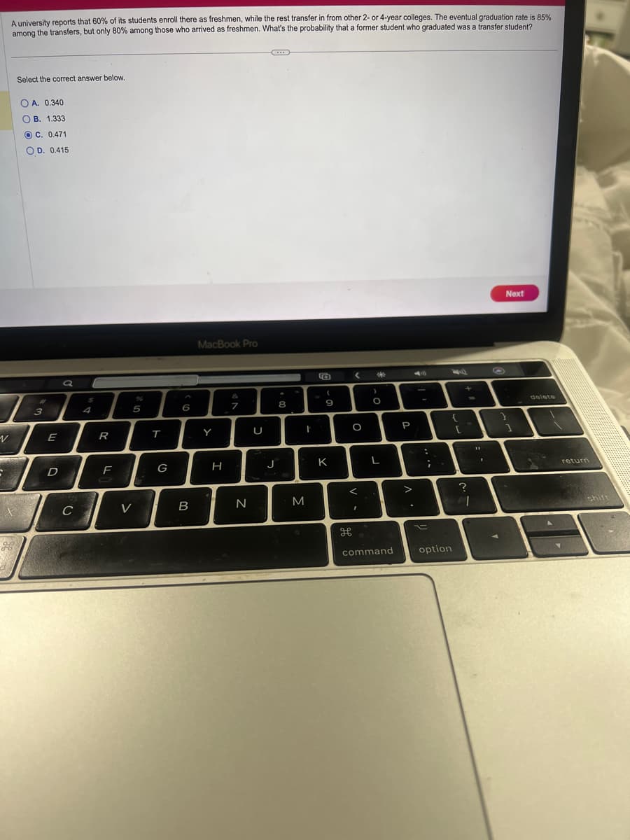 V
A university reports that 60% of its students enroll there as freshmen, while the rest transfer in from other 2- or 4-year colleges. The eventual graduation rate is 85%
among the transfers, but only 80% among those who arrived as freshmen. What's the probability that a former student who graduated was a transfer student?
IMPOR
S
Select the correct answer below.
OA. 0.340
OB. 1.333
OC. 0.471
OD. 0.415
3
E
D
a
C
$
4
R
F
5
V
T
G
6
B
MacBook Pro
Y
H
&
7
N
U
J
8
M
t
E
(
9
K
<
дв
O
<
I
40
)
O
L
command
P
>
:
;
{
option
[
+
?
=
.
Next
delete
return
shi