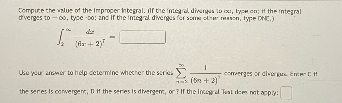 Compute the value of the improper integral. (If the integral diverges to oo, type.oo; if the integral
diverges to - oo, type -o00; and if the integral diverges for some other reason, type DNE.)
dx
(6x + 2)7
00
1
Use your answer to help determine whether the series
converges or diverges. Enter C if
n=2 (6n + 2)'
the series is convergent, D if the series is divergent, or ? if the Integral Test does not apply:
