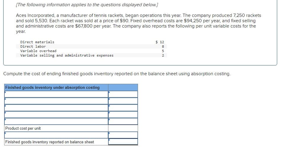 [The following information applies to the questions displayed below.]
Aces Incorporated, a manufacturer of tennis rackets, began operations this year. The company produced 7,250 rackets
and sold 5,530. Each racket was sold at a price of $90. Fixed overhead costs are $94,250 per year, and fixed selling
and administrative costs are $67,800 per year. The company also reports the following per unit variable costs for the
year.
Direct materials
Direct labor
Variable overhead
Variable selling and administrative expenses
Finished goods inventory under absorption costing
Product cost per unit
$ 12
Finished goods inventory reported on balance sheet
8
N U 00
Compute the cost of ending finished goods inventory reported on the balance sheet using absorption costing.
5
2