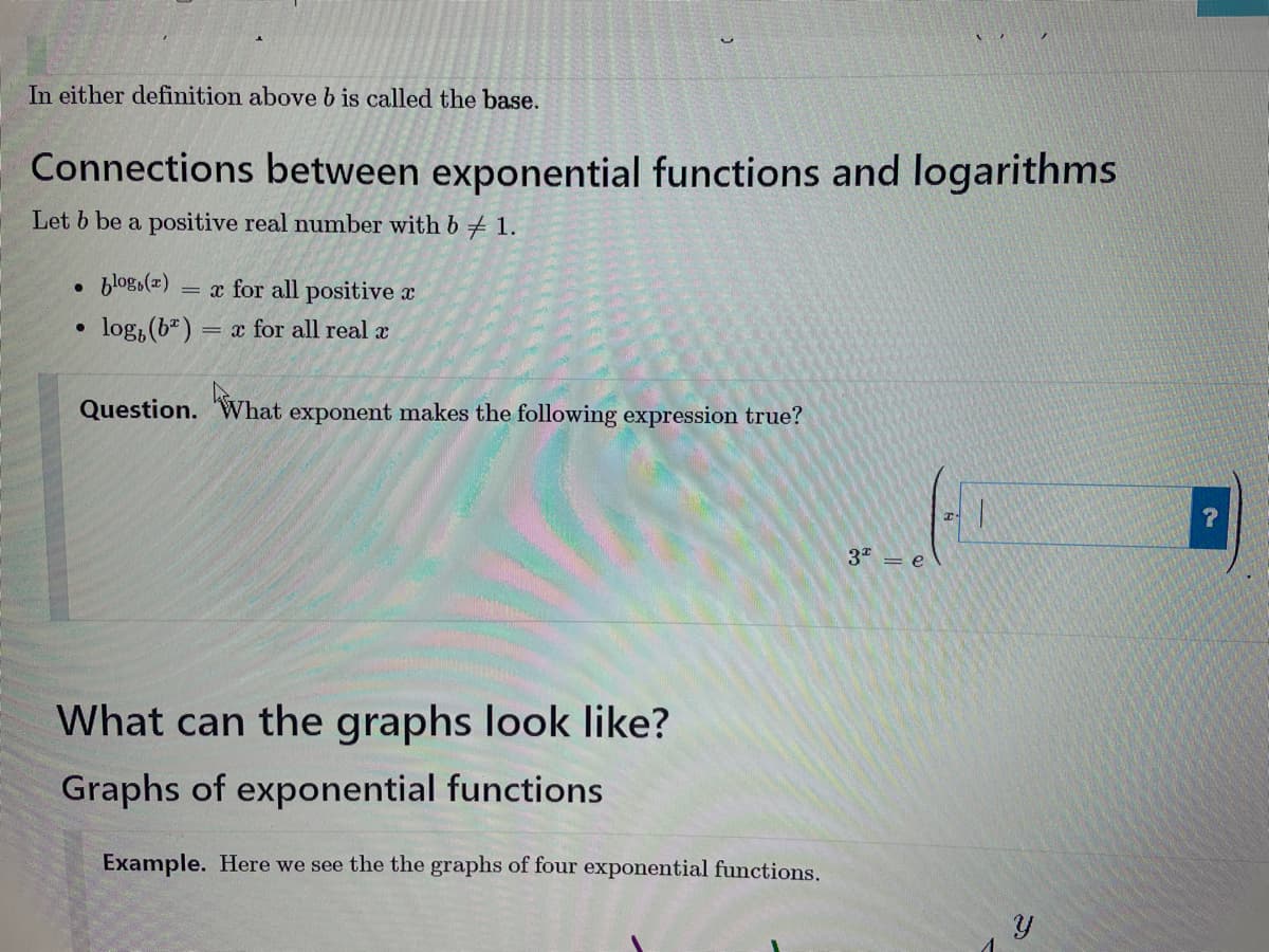 In either definition above b is called the base.
Connections between exponential functions and logarithms
Let b be a positive real number with b 1.
●
●
blog(x) = x for all positive a
log, (b) = x for all real x
Question. What exponent makes the following expression true?
What
What can the graphs look like?
Graphs of exponential functions.
Example. Here we see the the graphs of four exponential functions.
3² = e
1
Y
?