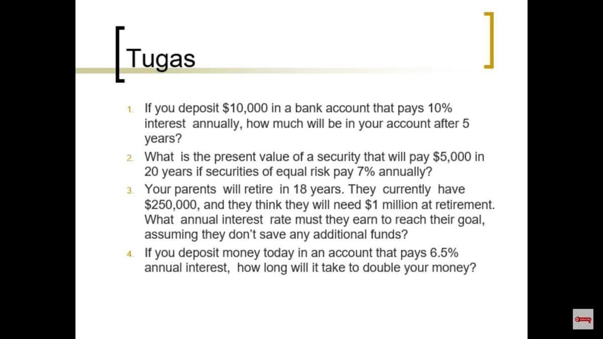 [Tugas
]
1. If you deposit $10,000 in a bank account that pays 10%
interest annually, how much will be in your account after 5
years?
2. What is the present value of a security that will pay $5,000 in
20 years if securities of equal risk pay 7% annually?
3. Your parents will retire in 18 years. They currently have
$250,000, and they think they will need $1 million at retirement.
What annual interest rate must they earn to reach their goal,
assuming they don't save any additional funds?
4. If you deposit money today in an account that pays 6.5%
annual interest, how long will it take to double your money?
