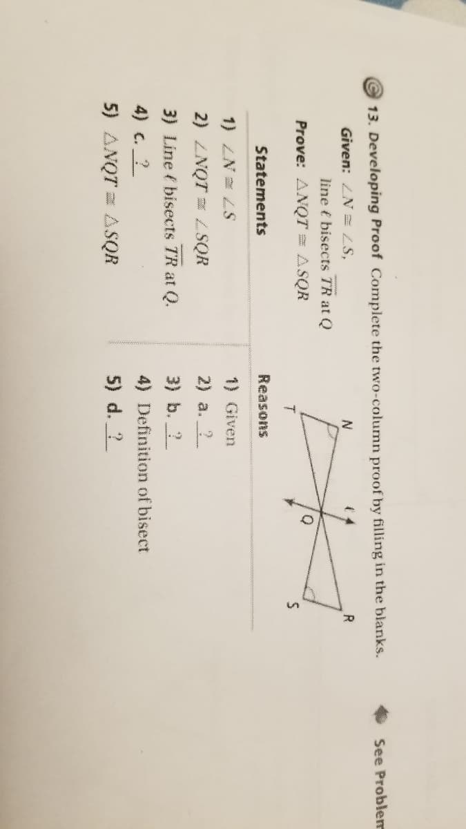 13. Developing Proof Complete the two-column proof by filling in the blanks.
See Probler
Given: LN = ZS,
R.
line t bisects TR at Q
Prove: ANQT = ASQR
Statements
Reasons
1) ZN= LS
1) Given
2) ZNQT = ZSQR
2) a. 2
3) Line ( bisects TR at Q.
3) b. ?
4) c. ?
4) Definition of bisect
5) ANQT = ASQR
5) d. ?
