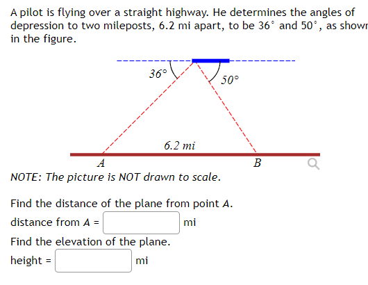 A pilot is flying over a straight highway. He determines the angles of
depression to two mileposts, 6.2 mi apart, to be 36° and 50°, as shown
in the figure.
36°
6.2 mi
50°
A
NOTE: The picture is NOT drawn to scale.
Find the distance of the plane from point A.
distance from A =
mi
Find the elevation of the plane.
height=
mi
B